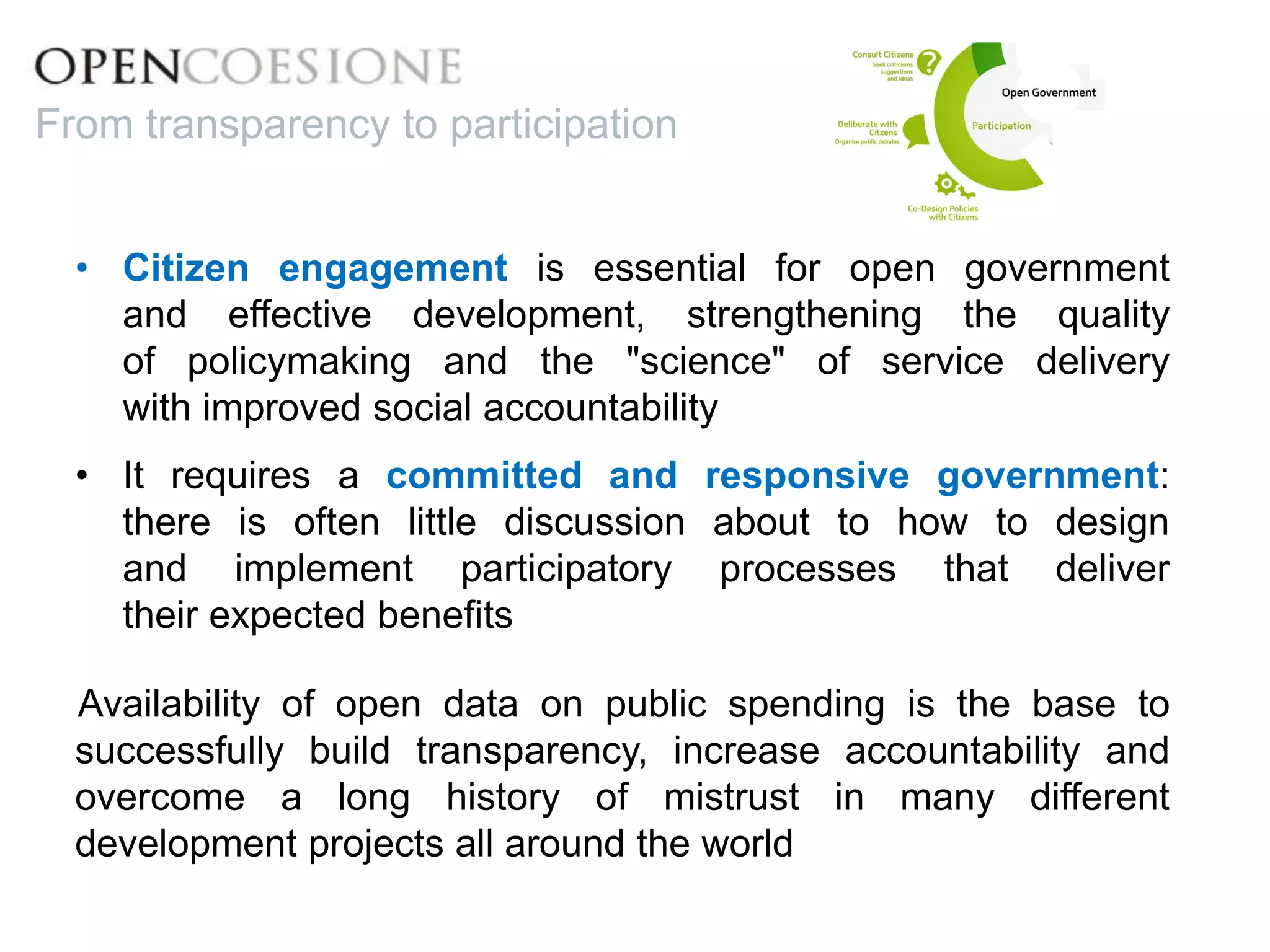 • Citizen engagement is essential for open government
and effective development, strengthening the quality
of policymaking and the "science" of service delivery
with improved social accountability
• It requires a committed and responsive government:
there is often little discussion about to how to design
and implement participatory processes that deliver
their expected benefits
Availability of open data on public spending is the base to
successfully build transparency, increase accountability and
overcome a long history of mistrust in many different
development projects all around the world
From transparency to participation
 