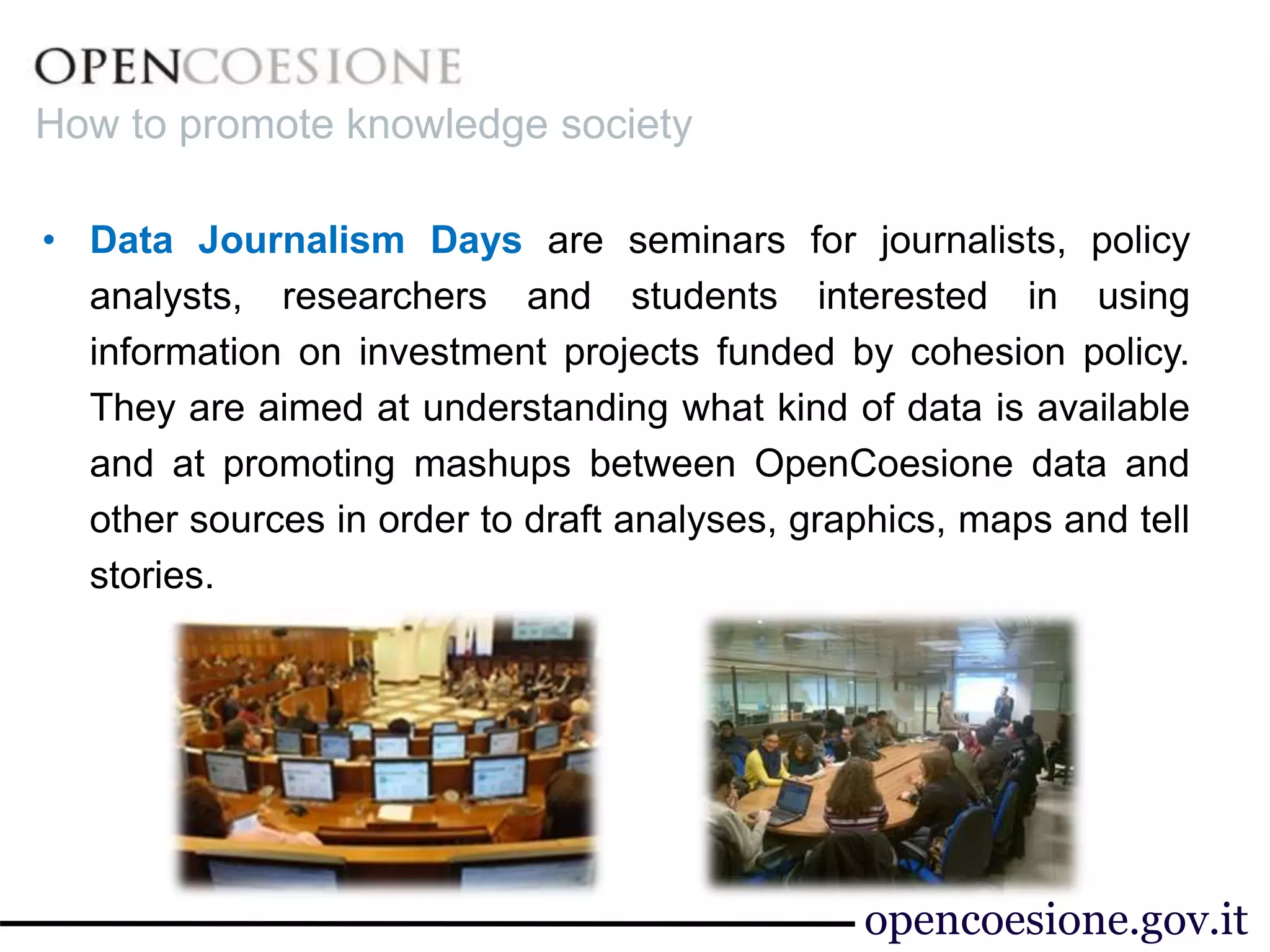 • Data Journalism Days are seminars for journalists, policy
analysts, researchers and students interested in using
information on investment projects funded by cohesion policy.
They are aimed at understanding what kind of data is available
and at promoting mashups between OpenCoesione data and
other sources in order to draft analyses, graphics, maps and tell
stories.
How to promote knowledge society
opencoesione.gov.it
 
