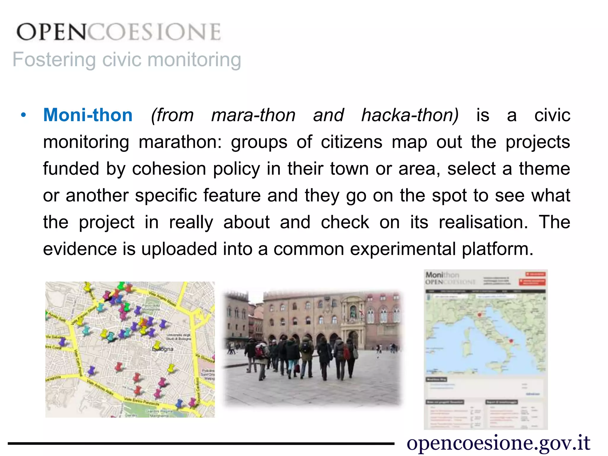 • Moni-thon (from mara-thon and hacka-thon) is a civic
monitoring marathon: groups of citizens map out the projects
funded by cohesion policy in their town or area, select a theme
or another specific feature and they go on the spot to see what
the project in really about and check on its realisation. The
evidence is uploaded into a common experimental platform.
Fostering civic monitoring
opencoesione.gov.it
 