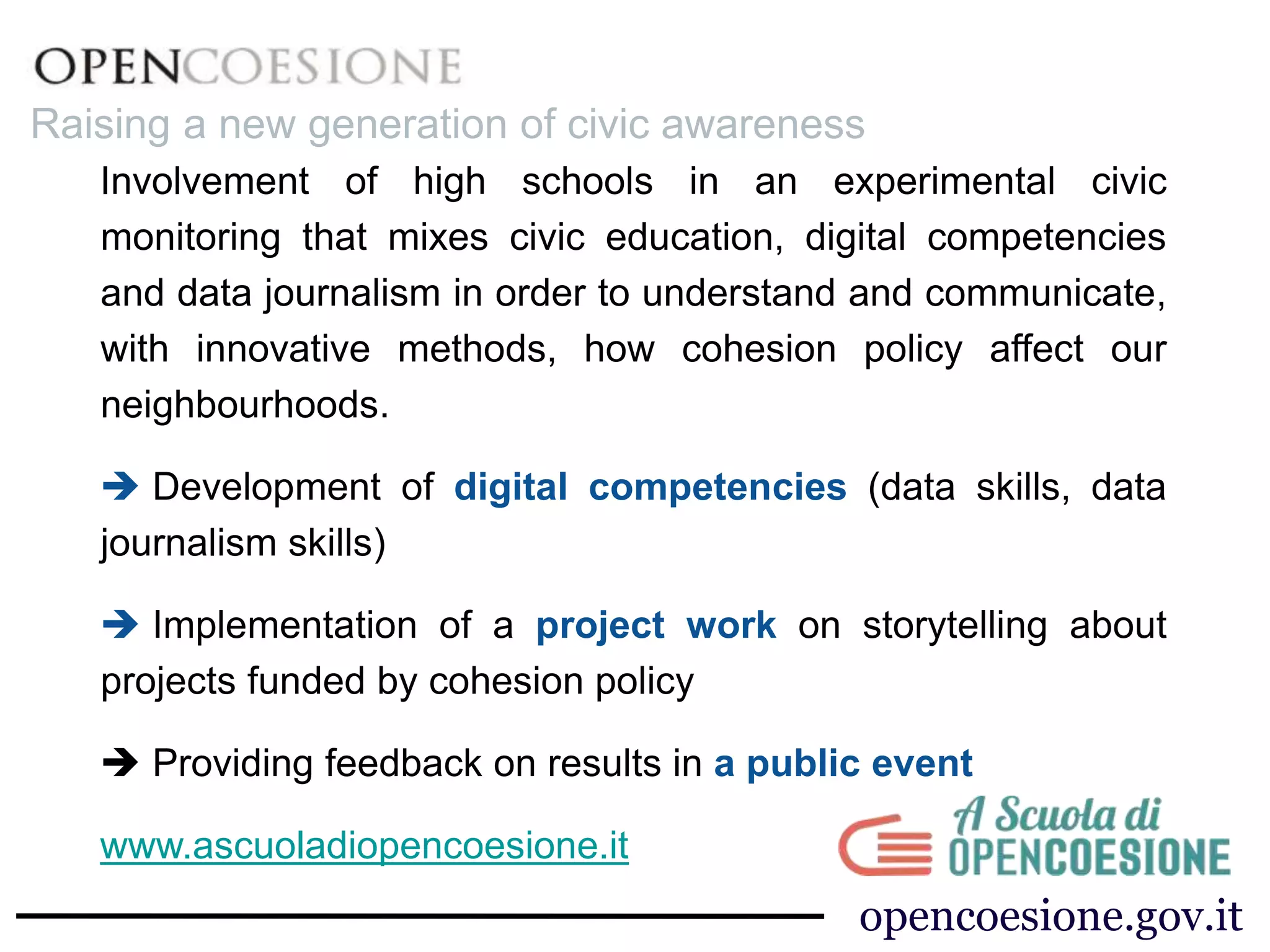 Involvement of high schools in an experimental civic
monitoring that mixes civic education, digital competencies
and data journalism in order to understand and communicate,
with innovative methods, how cohesion policy affect our
neighbourhoods.
 Development of digital competencies (data skills, data
journalism skills)
 Implementation of a project work on storytelling about
projects funded by cohesion policy
 Providing feedback on results in a public event
www.ascuoladiopencoesione.it
opencoesione.gov.it
Raising a new generation of civic awareness
 