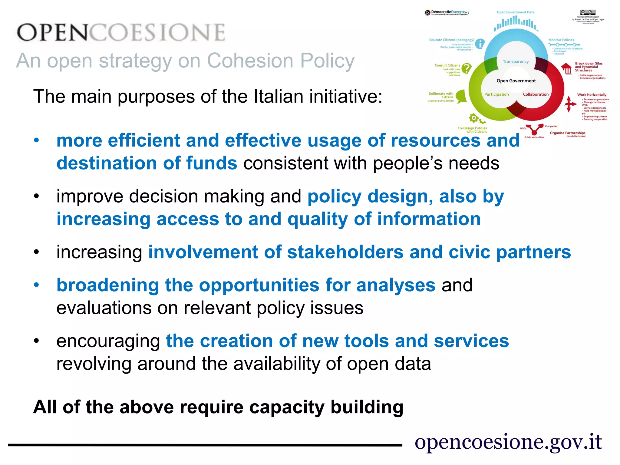 An open strategy on Cohesion Policy
The main purposes of the Italian initiative:
• more efficient and effective usage of resources and
destination of funds consistent with people’s needs
• improve decision making and policy design, also by
increasing access to and quality of information
• increasing involvement of stakeholders and civic partners
• broadening the opportunities for analyses and
evaluations on relevant policy issues
• encouraging the creation of new tools and services
revolving around the availability of open data
All of the above require capacity building
opencoesione.gov.it
 