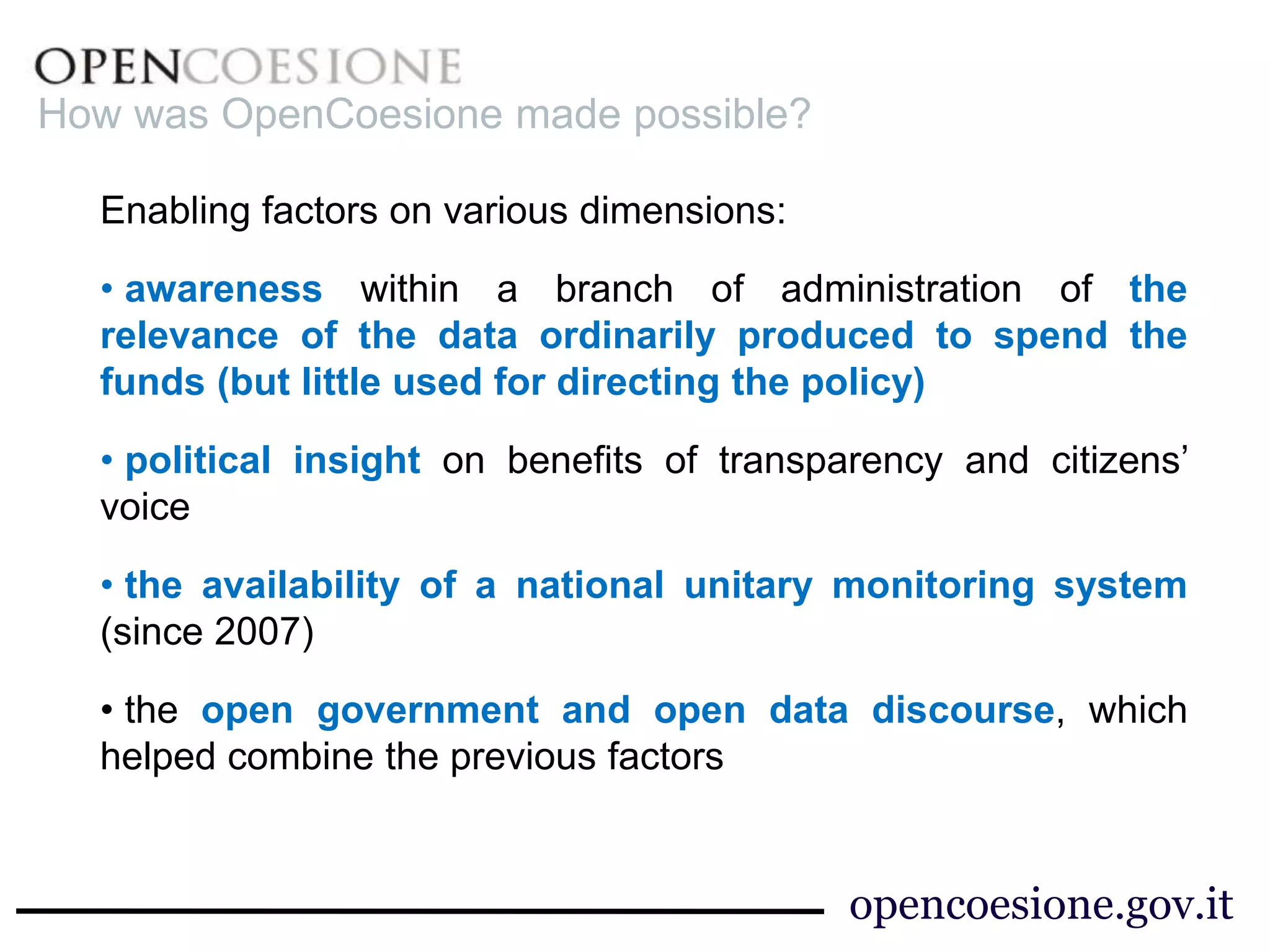 Enabling factors on various dimensions:
• awareness within a branch of administration of the
relevance of the data ordinarily produced to spend the
funds (but little used for directing the policy)
• political insight on benefits of transparency and citizens’
voice
• the availability of a national unitary monitoring system
(since 2007)
• the open government and open data discourse, which
helped combine the previous factors
How was OpenCoesione made possible?
opencoesione.gov.it
 