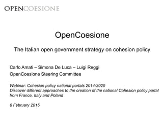 OpenCoesione
The Italian open government strategy on cohesion policy
Webinar: Cohesion policy national portals 2014-2020
Discover different approaches to the creation of the national Cohesion policy portal
from France, Italy and Poland
6 February 2015
Carlo Amati – Simona De Luca – Luigi Reggi
OpenCoesione Steering Committee
 