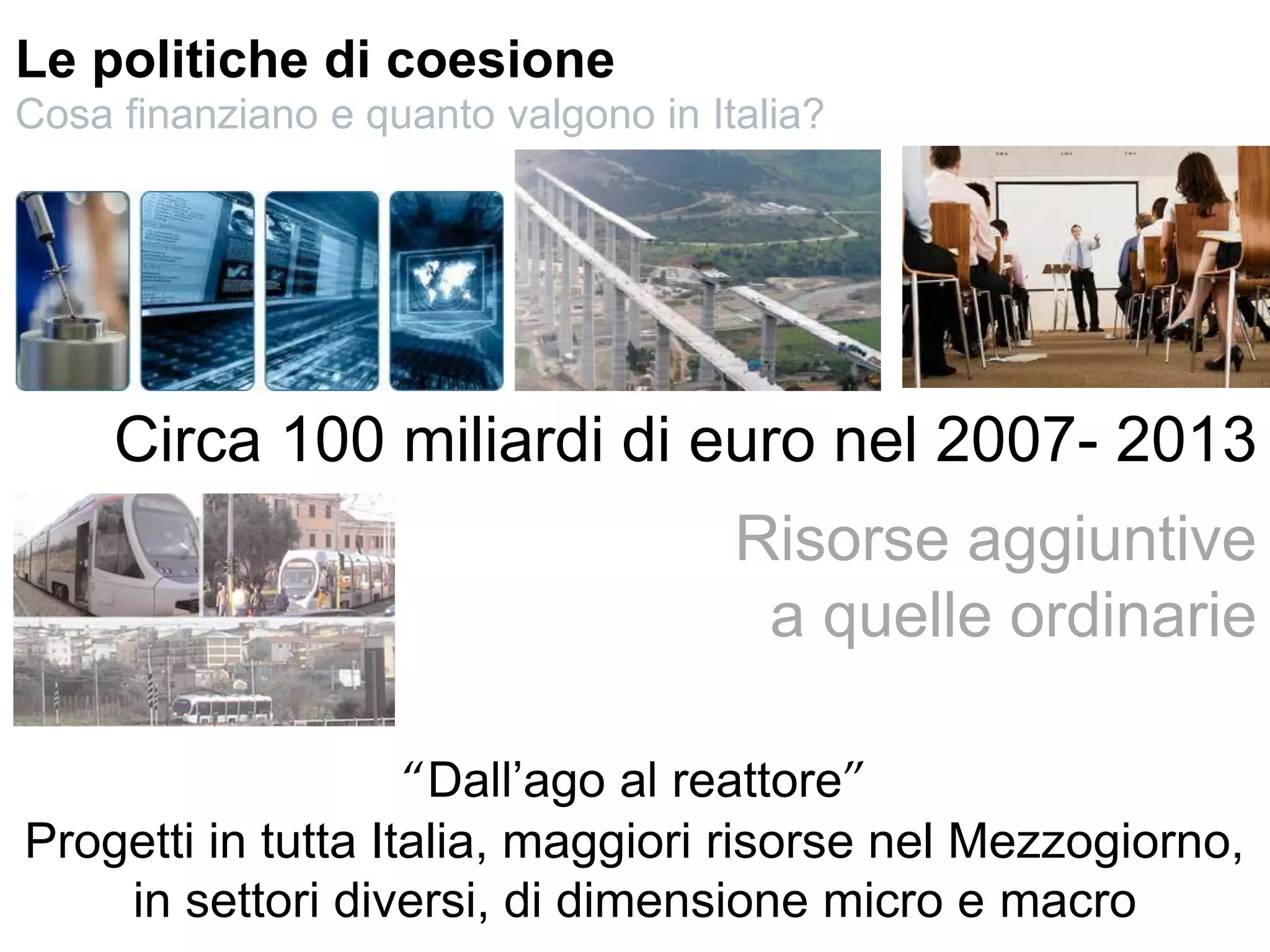 Circa 100 miliardi di euro nel 2007- 2013
Risorse aggiuntive
a quelle ordinarie
“Dall’ago al reattore”
Progetti in tutta Italia, maggiori risorse nel Mezzogiorno,
in settori diversi, di dimensione micro e macro
Le politiche di coesione
Cosa finanziano e quanto valgono in Italia?
 