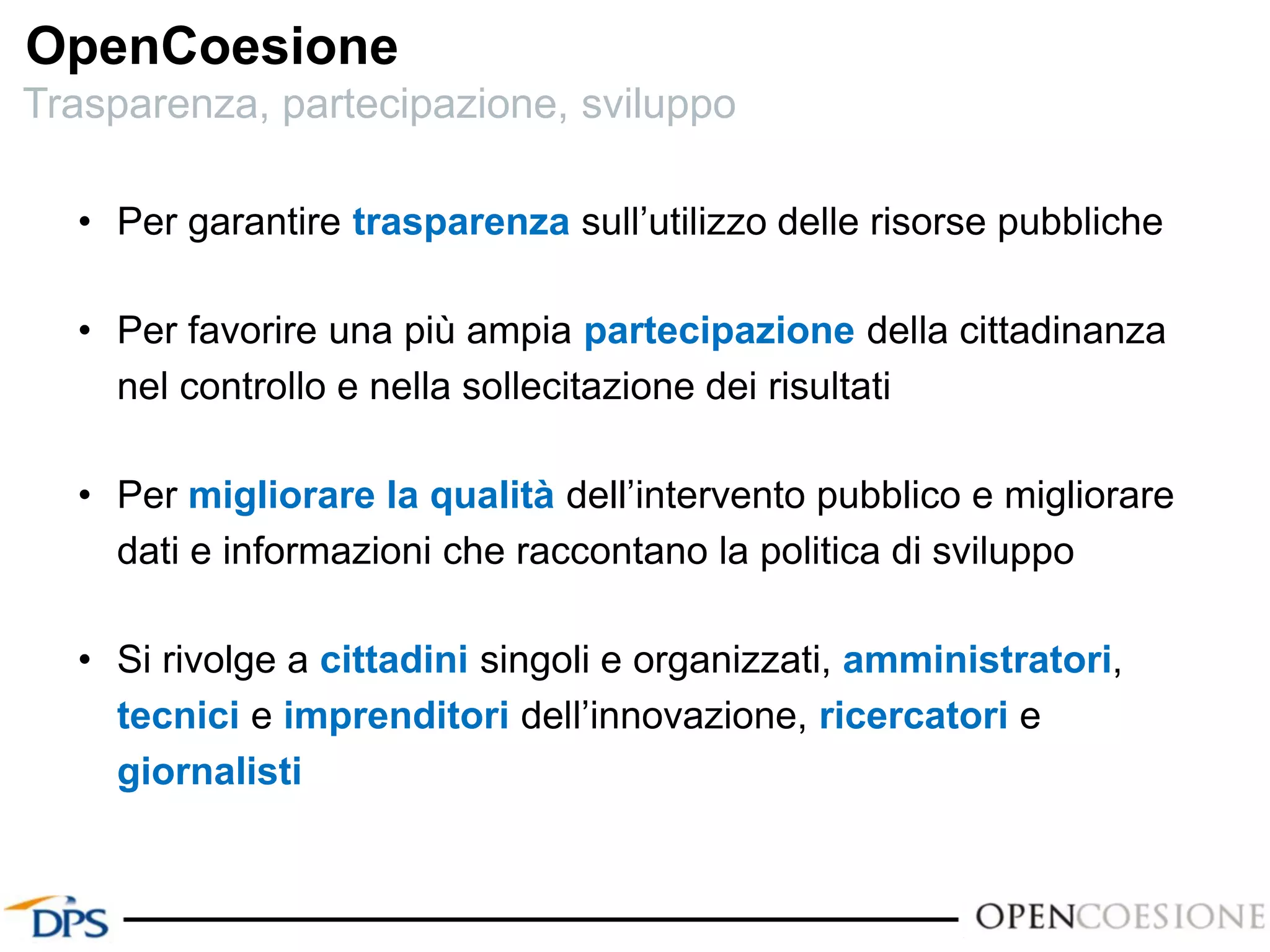 OpenCoesione
• Per garantire trasparenza sull’utilizzo delle risorse pubbliche
• Per favorire una più ampia partecipazione della cittadinanza
nel controllo e nella sollecitazione dei risultati
• Per migliorare la qualità dell’intervento pubblico e migliorare
dati e informazioni che raccontano la politica di sviluppo
• Si rivolge a cittadini singoli e organizzati, amministratori,
tecnici e imprenditori dell’innovazione, ricercatori e
giornalisti
Trasparenza, partecipazione, sviluppo
 