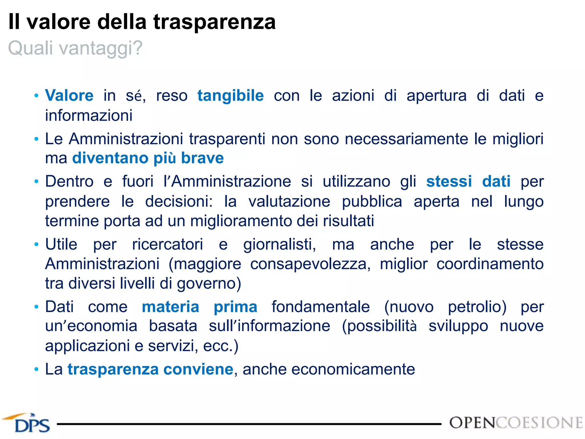 Il valore della trasparenza
• Valore in sé, reso tangibile con le azioni di apertura di dati e
informazioni
• Le Amministrazioni trasparenti non sono necessariamente le migliori
ma diventano più brave
• Dentro e fuori l’Amministrazione si utilizzano gli stessi dati per
prendere le decisioni: la valutazione pubblica aperta nel lungo
termine porta ad un miglioramento dei risultati
• Utile per ricercatori e giornalisti, ma anche per le stesse
Amministrazioni (maggiore consapevolezza, miglior coordinamento
tra diversi livelli di governo)
• Dati come materia prima fondamentale (nuovo petrolio) per
un’economia basata sull’informazione (possibilità sviluppo nuove
applicazioni e servizi, ecc.)
• La trasparenza conviene, anche economicamente
Quali vantaggi?
 
