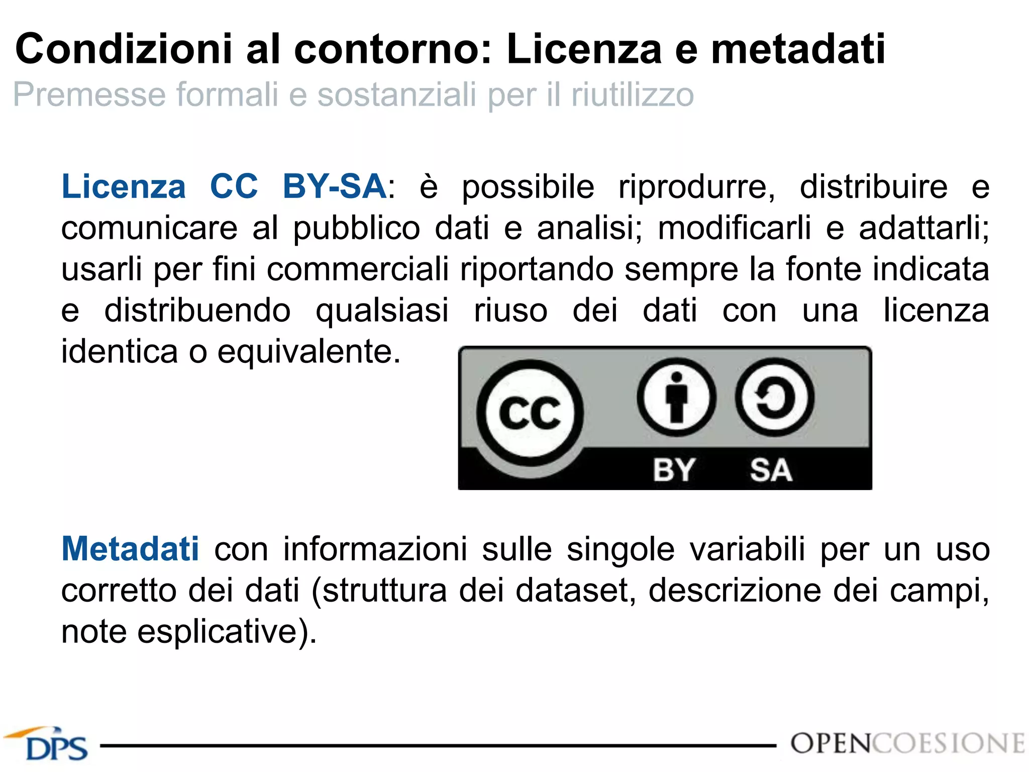 Licenza CC BY-SA: è possibile riprodurre, distribuire e
comunicare al pubblico dati e analisi; modificarli e adattarli;
usarli per fini commerciali riportando sempre la fonte indicata
e distribuendo qualsiasi riuso dei dati con una licenza
identica o equivalente.
Metadati con informazioni sulle singole variabili per un uso
corretto dei dati (struttura dei dataset, descrizione dei campi,
note esplicative).
Condizioni al contorno: Licenza e metadati
Premesse formali e sostanziali per il riutilizzo
 