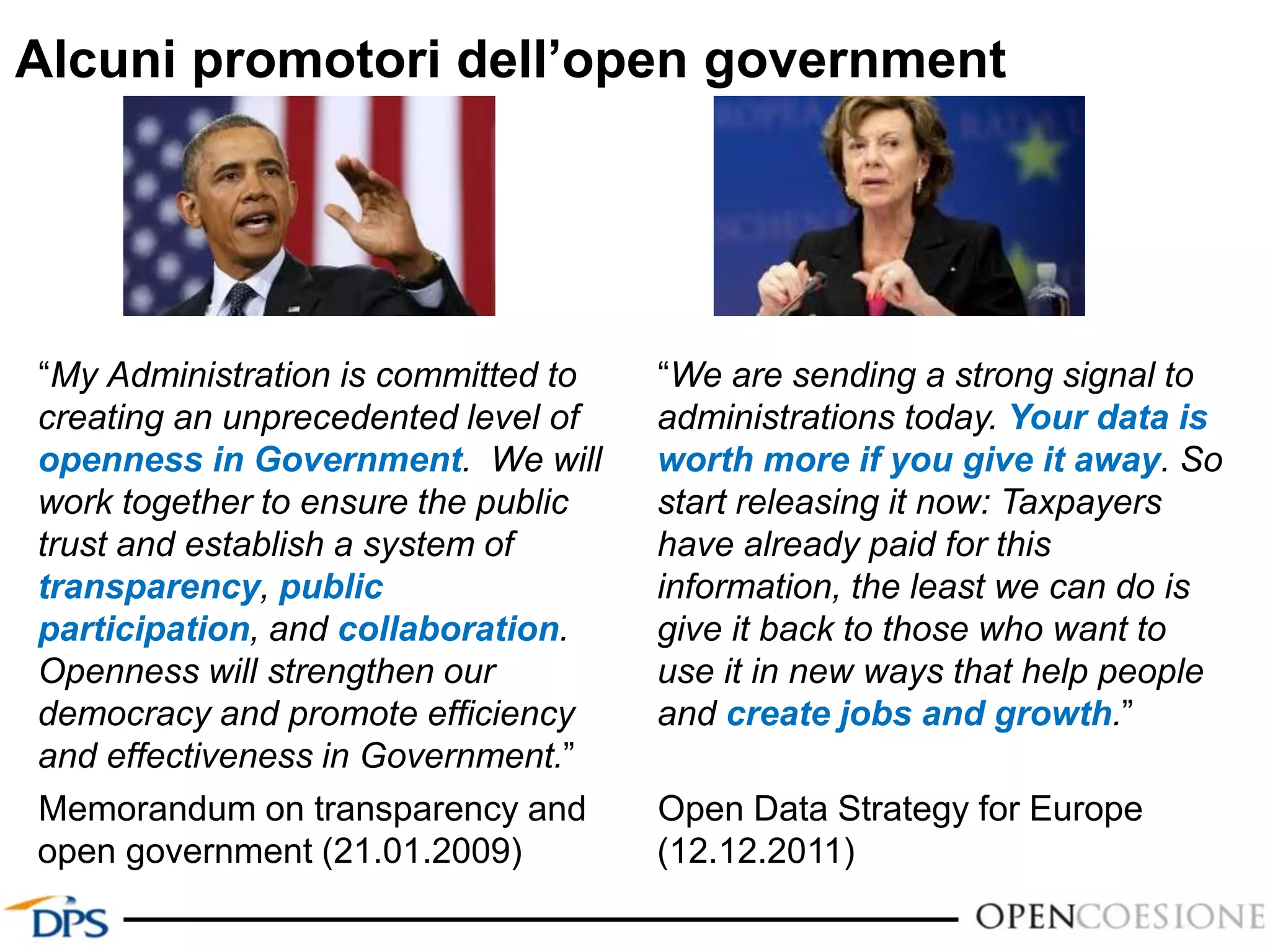 “My Administration is committed to
creating an unprecedented level of
openness in Government. We will
work together to ensure the public
trust and establish a system of
transparency, public
participation, and collaboration.
Openness will strengthen our
democracy and promote efficiency
and effectiveness in Government.”
Memorandum on transparency and
open government (21.01.2009)
Alcuni promotori dell’open government
“We are sending a strong signal to
administrations today. Your data is
worth more if you give it away. So
start releasing it now: Taxpayers
have already paid for this
information, the least we can do is
give it back to those who want to
use it in new ways that help people
and create jobs and growth.”
Open Data Strategy for Europe
(12.12.2011)
 