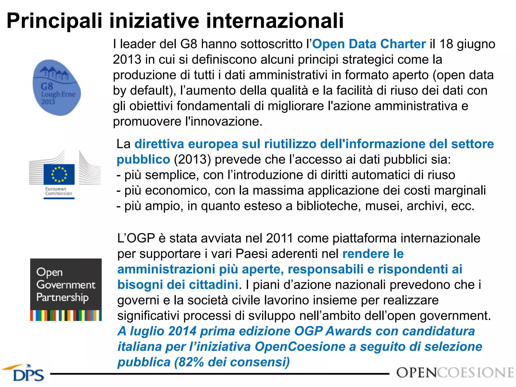 Principali iniziative internazionali
I leader del G8 hanno sottoscritto l’Open Data Charter il 18 giugno
2013 in cui si definiscono alcuni principi strategici come la
produzione di tutti i dati amministrativi in formato aperto (open data
by default), l’aumento della qualità e la facilità di riuso dei dati con
gli obiettivi fondamentali di migliorare l'azione amministrativa e
promuovere l'innovazione.
L’OGP è stata avviata nel 2011 come piattaforma internazionale
per supportare i vari Paesi aderenti nel rendere le
amministrazioni più aperte, responsabili e rispondenti ai
bisogni dei cittadini. I piani d’azione nazionali prevedono che i
governi e la società civile lavorino insieme per realizzare
significativi processi di sviluppo nell’ambito dell’open government.
A luglio 2014 prima edizione OGP Awards con candidatura
italiana per l’iniziativa OpenCoesione a seguito di selezione
pubblica (82% dei consensi)
La direttiva europea sul riutilizzo dell'informazione del settore
pubblico (2013) prevede che l’accesso ai dati pubblici sia:
- più semplice, con l’introduzione di diritti automatici di riuso
- più economico, con la massima applicazione dei costi marginali
- più ampio, in quanto esteso a biblioteche, musei, archivi, ecc.
 