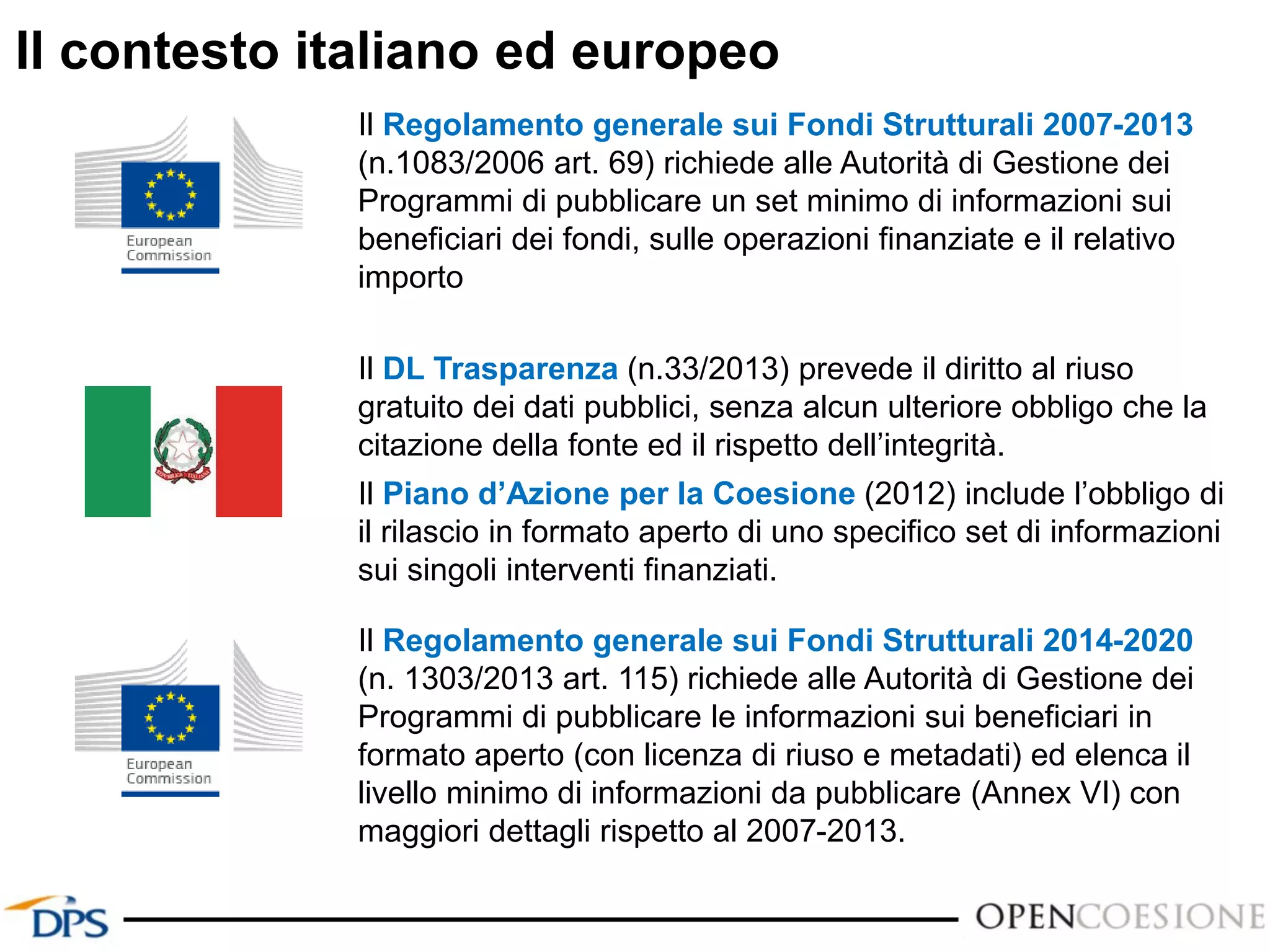 Il contesto italiano ed europeo
Il Regolamento generale sui Fondi Strutturali 2007-2013
(n.1083/2006 art. 69) richiede alle Autorità di Gestione dei
Programmi di pubblicare un set minimo di informazioni sui
beneficiari dei fondi, sulle operazioni finanziate e il relativo
importo
Il DL Trasparenza (n.33/2013) prevede il diritto al riuso
gratuito dei dati pubblici, senza alcun ulteriore obbligo che la
citazione della fonte ed il rispetto dell’integrità.
Il Piano d’Azione per la Coesione (2012) include l’obbligo di
il rilascio in formato aperto di uno specifico set di informazioni
sui singoli interventi finanziati.
Il Regolamento generale sui Fondi Strutturali 2014-2020
(n. 1303/2013 art. 115) richiede alle Autorità di Gestione dei
Programmi di pubblicare le informazioni sui beneficiari in
formato aperto (con licenza di riuso e metadati) ed elenca il
livello minimo di informazioni da pubblicare (Annex VI) con
maggiori dettagli rispetto al 2007-2013.
 