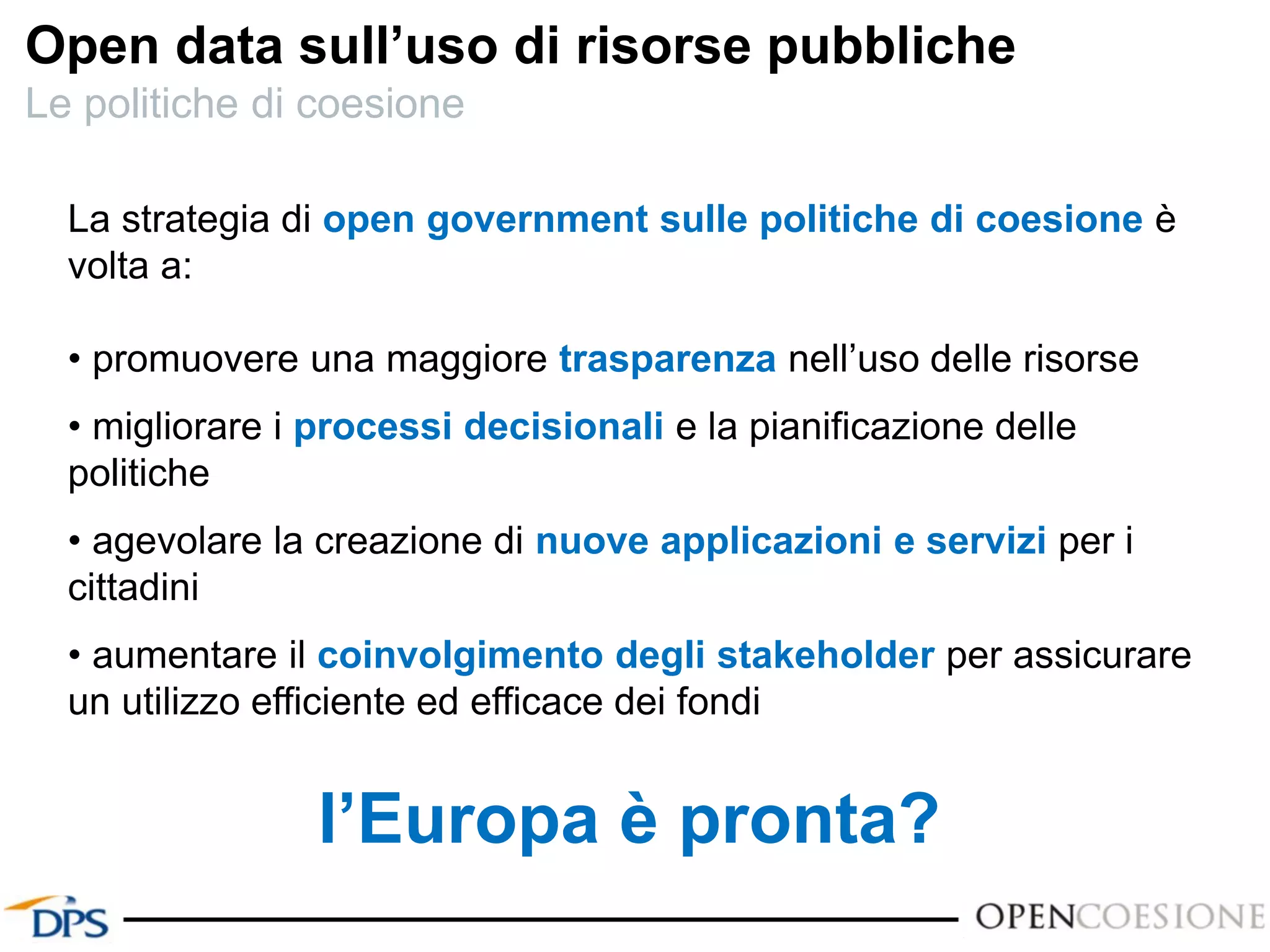 La strategia di open government sulle politiche di coesione è
volta a:
• promuovere una maggiore trasparenza nell’uso delle risorse
• migliorare i processi decisionali e la pianificazione delle
politiche
• agevolare la creazione di nuove applicazioni e servizi per i
cittadini
• aumentare il coinvolgimento degli stakeholder per assicurare
un utilizzo efficiente ed efficace dei fondi
l’Europa è pronta?
Open data sull’uso di risorse pubbliche
Le politiche di coesione
 