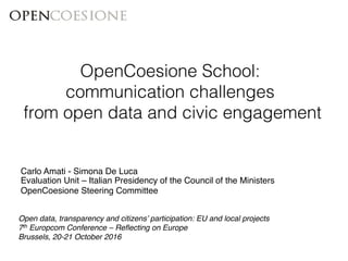 Open data, transparency and citizens’ participation: EU and local projects!
7th Europcom Conference – Reﬂecting on Europe!
Brussels, 20-21 October 2016!
!
Carlo Amati - Simona De Luca!
Evaluation Unit – Italian Presidency of the Council of the Ministers!
OpenCoesione Steering Committee!
OpenCoesione School: !
communication challenges !
from open data and civic engagement!
 