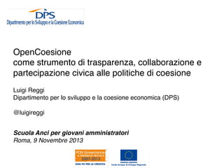 OpenCoesione !
come strumento di trasparenza, collaborazione e
partecipazione civica alle politiche di coesione!
Luigi Reggi!
Dipartimento per lo sviluppo e la coesione economica (DPS)!
!
@luigireggi!
!
Scuola Anci per giovani amministratori!
Roma, 9 Novembre 2013!
!

 