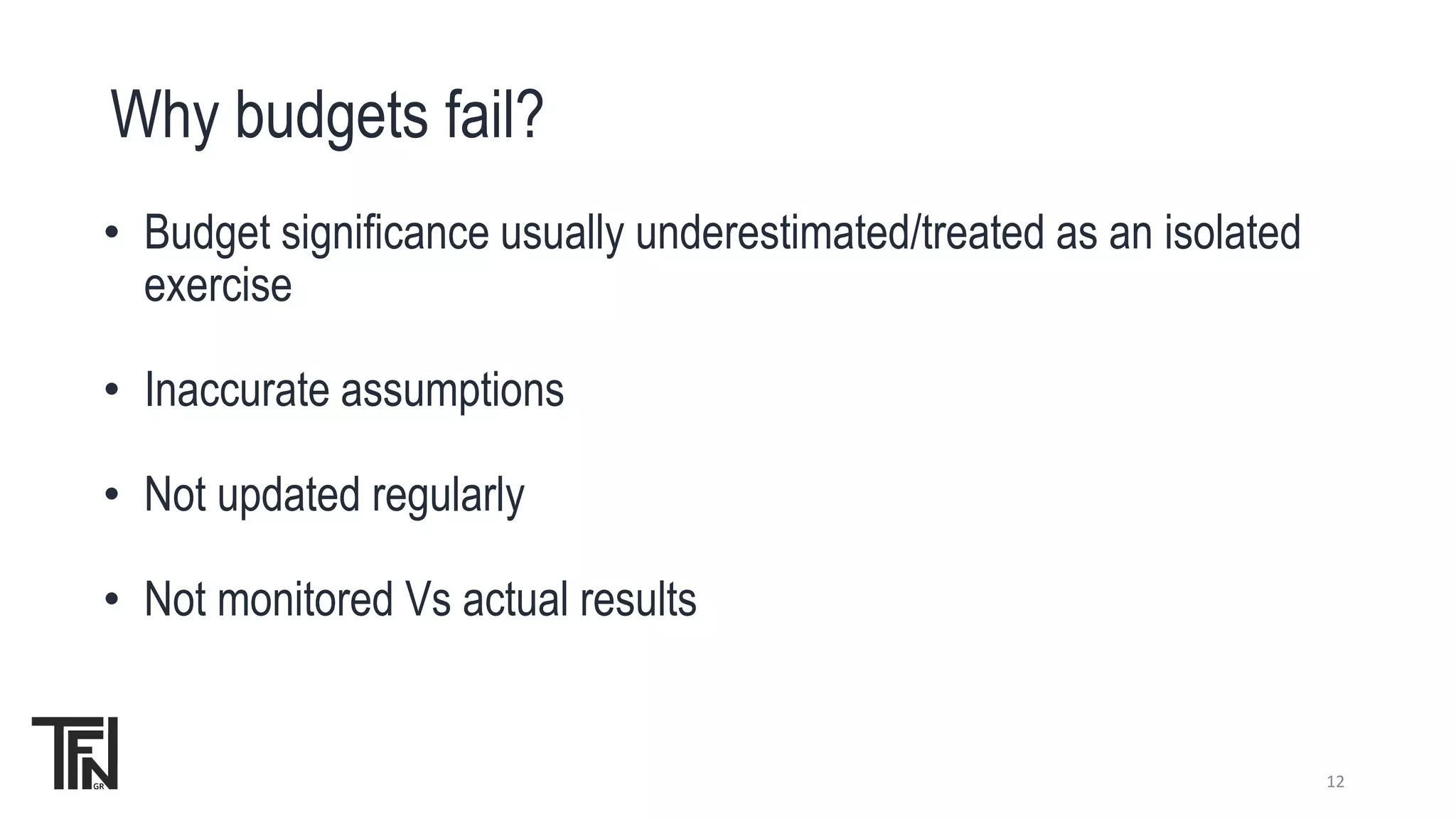 Why budgets fail?
12
• Budget significance usually underestimated/treated as an isolated
exercise
• Inaccurate assumptions
• Not updated regularly
• Not monitored Vs actual results
 