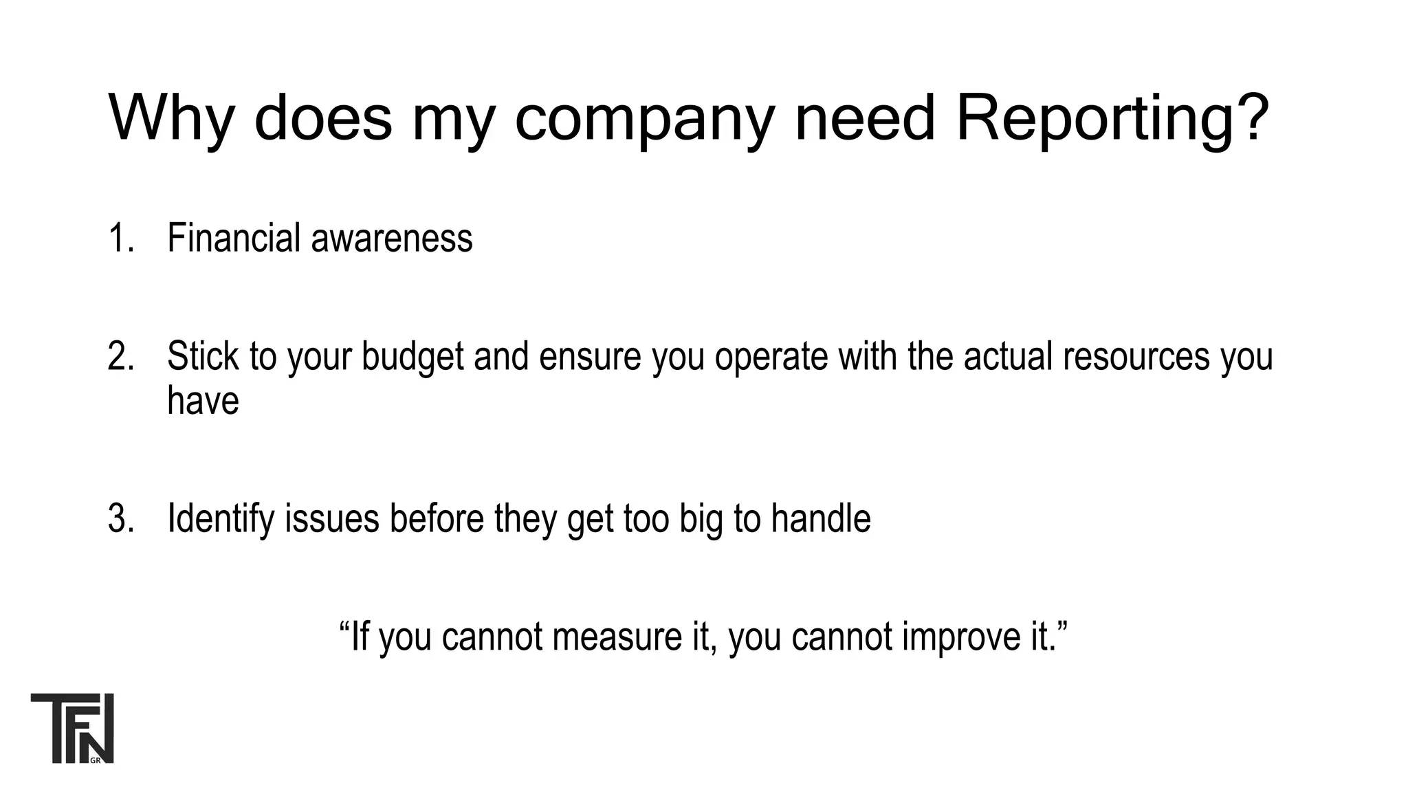 Why does my company need Reporting?
1. Financial awareness
2. Stick to your budget and ensure you operate with the actual resources you
have
3. Identify issues before they get too big to handle
“If you cannot measure it, you cannot improve it.”
 
