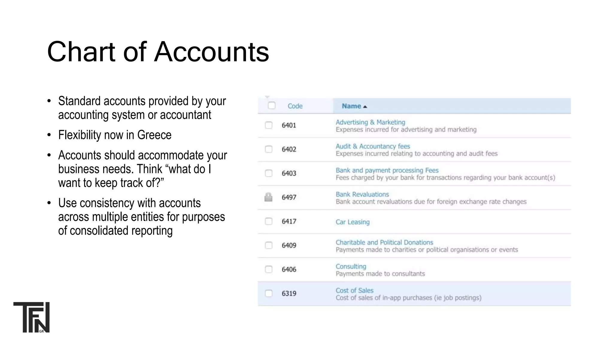 Chart of Accounts
• Standard accounts provided by your
accounting system or accountant
• Flexibility now in Greece
• Accounts should accommodate your
business needs. Think “what do I
want to keep track of?”
• Use consistency with accounts
across multiple entities for purposes
of consolidated reporting
 