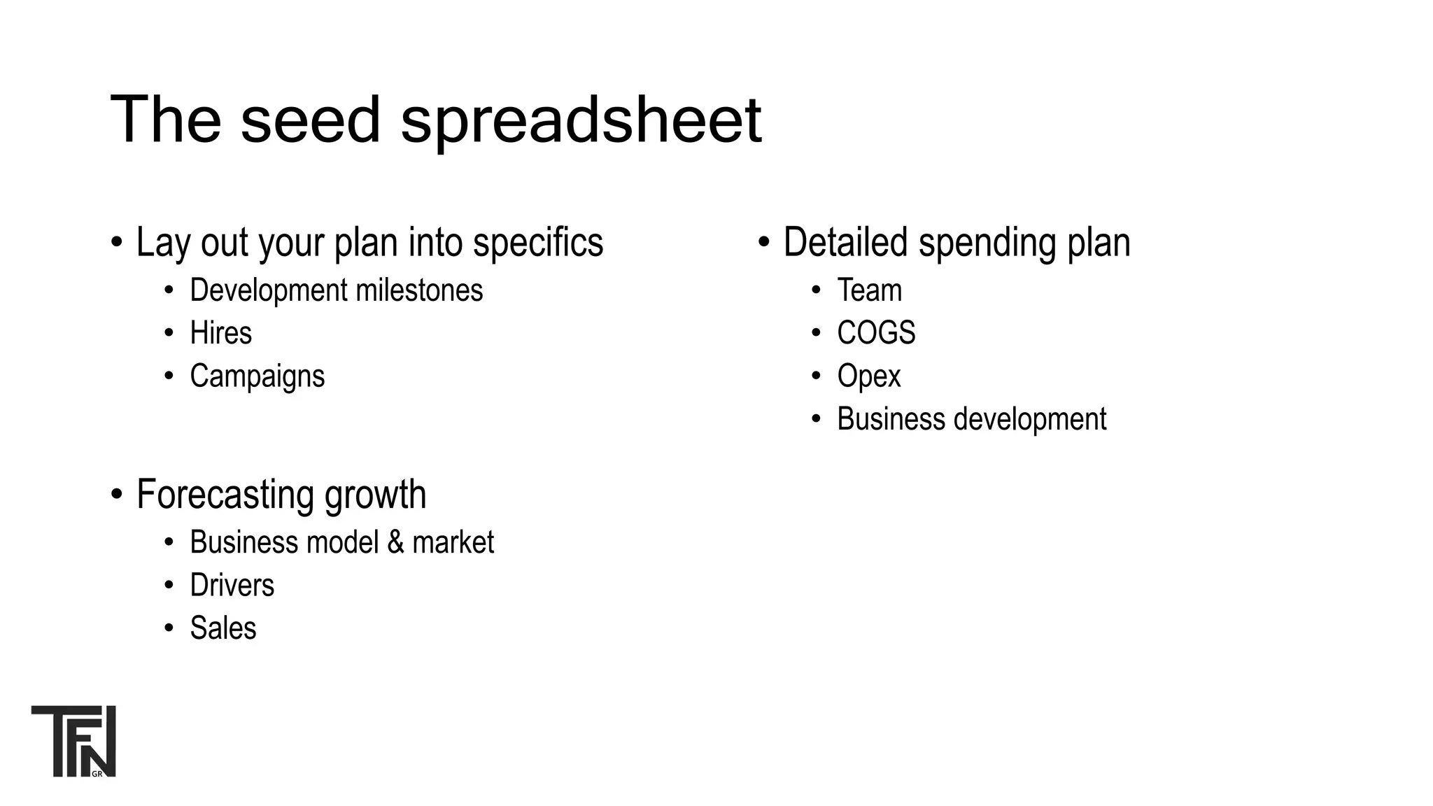 The seed spreadsheet
• Lay out your plan into specifics
• Development milestones
• Hires
• Campaigns
• Forecasting growth
• Business model & market
• Drivers
• Sales
• Detailed spending plan
• Team
• COGS
• Opex
• Business development
 