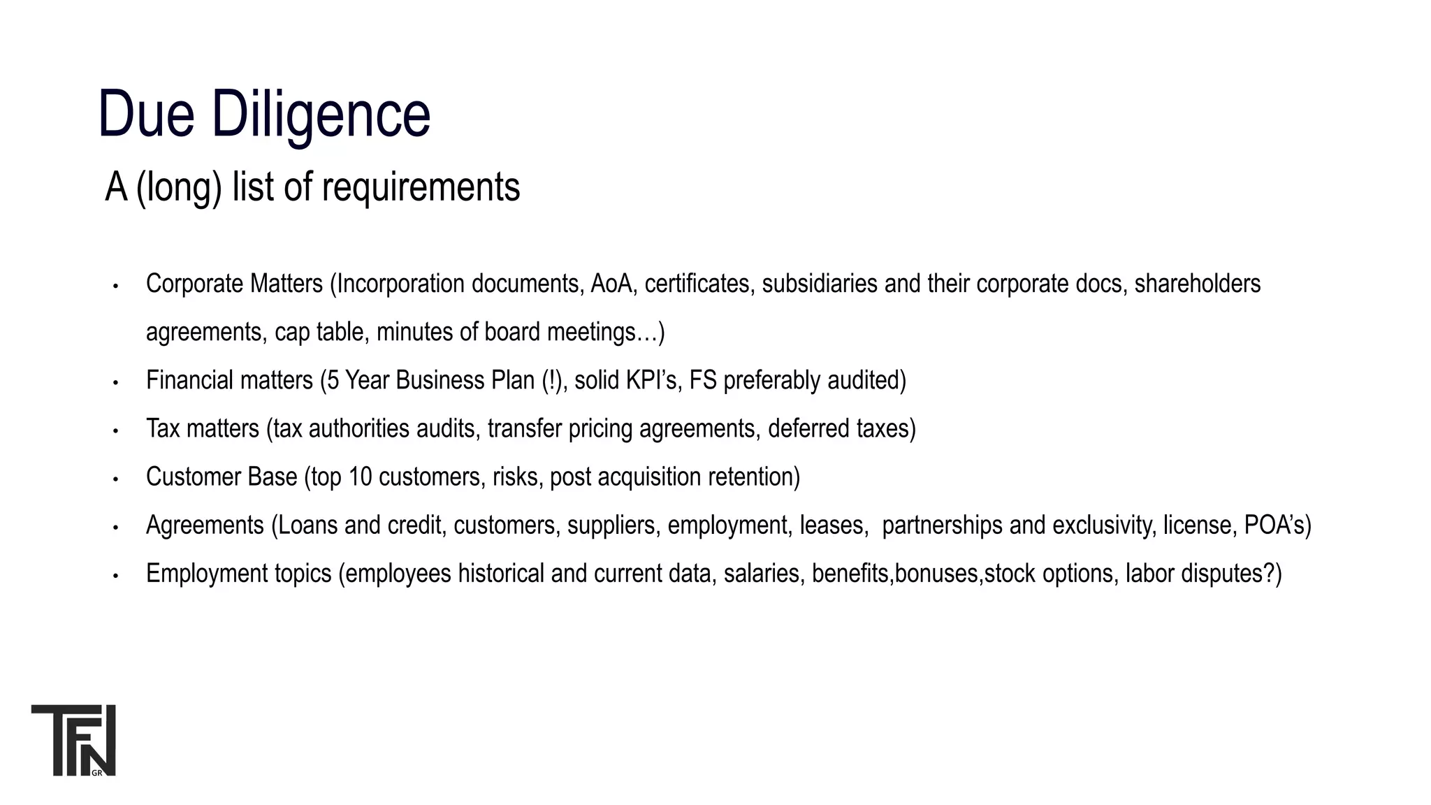 Due Diligence
A (long) list of requirements
• Corporate Matters (Incorporation documents, AoA, certificates, subsidiaries and their corporate docs, shareholders
agreements, cap table, minutes of board meetings…)
• Financial matters (5 Year Business Plan (!), solid KPI’s, FS preferably audited)
• Tax matters (tax authorities audits, transfer pricing agreements, deferred taxes)
• Customer Base (top 10 customers, risks, post acquisition retention)
• Agreements (Loans and credit, customers, suppliers, employment, leases, partnerships and exclusivity, license, POA’s)
• Employment topics (employees historical and current data, salaries, benefits,bonuses,stock options, labor disputes?)
 