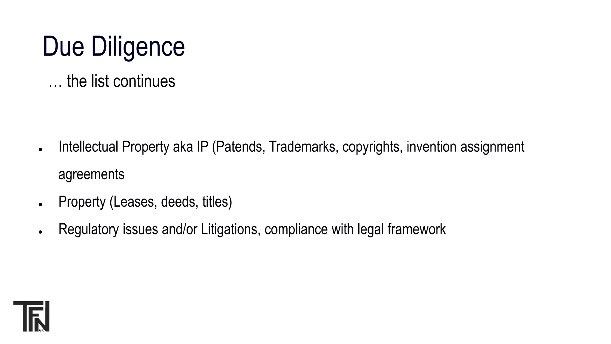 Due Diligence
… the list continues
● Intellectual Property aka IP (Patends, Trademarks, copyrights, invention assignment
agreements
● Property (Leases, deeds, titles)
● Regulatory issues and/or Litigations, compliance with legal framework
 