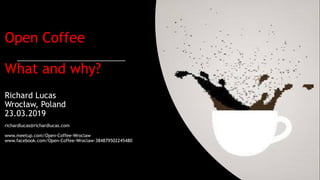 Open Coffee
What and why?
Richard Lucas
Wrocław, Poland
23.03.2019
richardlucas@richardlucas.com
www.meetup.com/Open-Coffee-Wroclaw
www.facebook.com/Open-Coffee-Wroclaw-384879502245480
 
