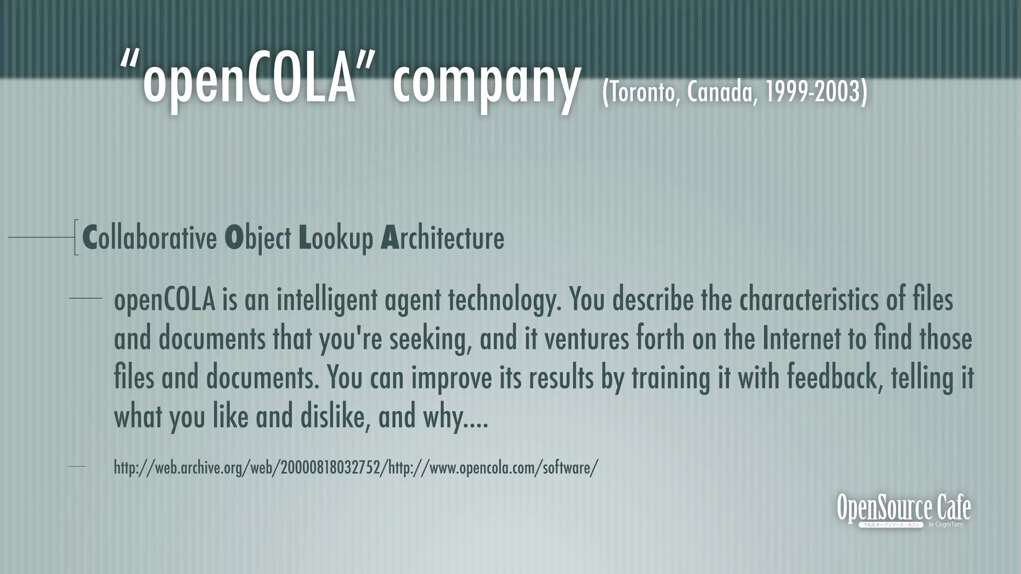 “openCOLA” company (Toronto, Canada, 1999-2003)

Collaborative Object Lookup Architecture
   openCOLA is an intelligent agent technology. You describe the characteristics of ﬁles
   and documents that you're seeking, and it ventures forth on the Internet to ﬁnd those
   ﬁles and documents. You can improve its results by training it with feedback, telling it
   what you like and dislike, and why....
   http://web.archive.org/web/20000818032752/http://www.opencola.com/software/
 