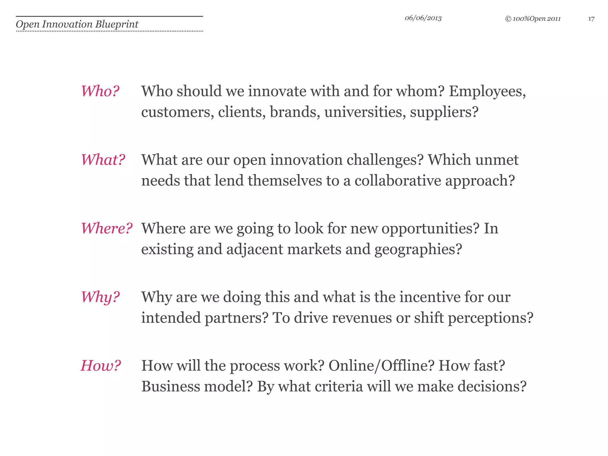 © 100%Open 2011
Open Innovation Blueprint
06/06/2013 17
Who? Who should we innovate with and for whom? Employees,
customers, clients, brands, universities, suppliers?
What? What are our open innovation challenges? Which unmet
needs that lend themselves to a collaborative approach?
Where? Where are we going to look for new opportunities? In
existing and adjacent markets and geographies?
Why? Why are we doing this and what is the incentive for our
intended partners? To drive revenues or shift perceptions?
How? How will the process work? Online/Offline? How fast?
Business model? By what criteria will we make decisions?
 
