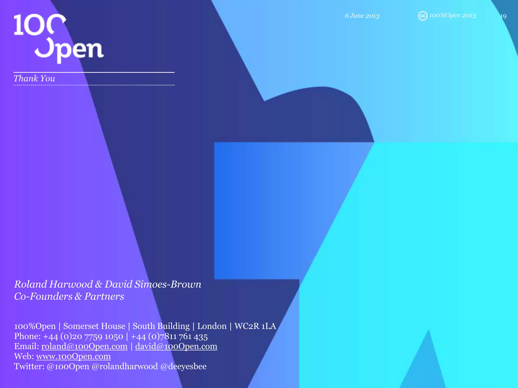 100%Open 2013
Thank You
6 June 2013 19
Roland Harwood & David Simoes-Brown
Co-Founders & Partners
100%Open | Somerset House | South Building | London | WC2R 1LA
Phone: +44 (0)20 7759 1050 | +44 (0)7811 761 435
Email: roland@100Open.com | david@100Open.com
Web: www.100Open.com
Twitter: @100Open @rolandharwood @deeyesbee
 