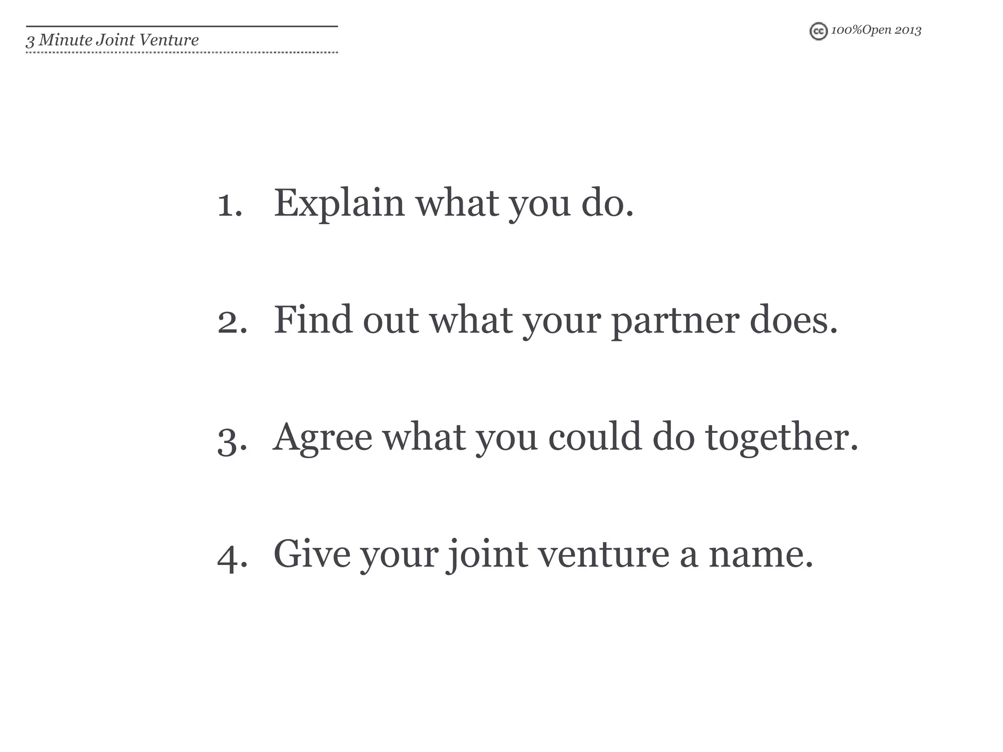 100%Open 2013
3 Minute Joint Venture
1. Explain what you do.
2. Find out what your partner does.
3. Agree what you could do together.
4. Give your joint venture a name.
 