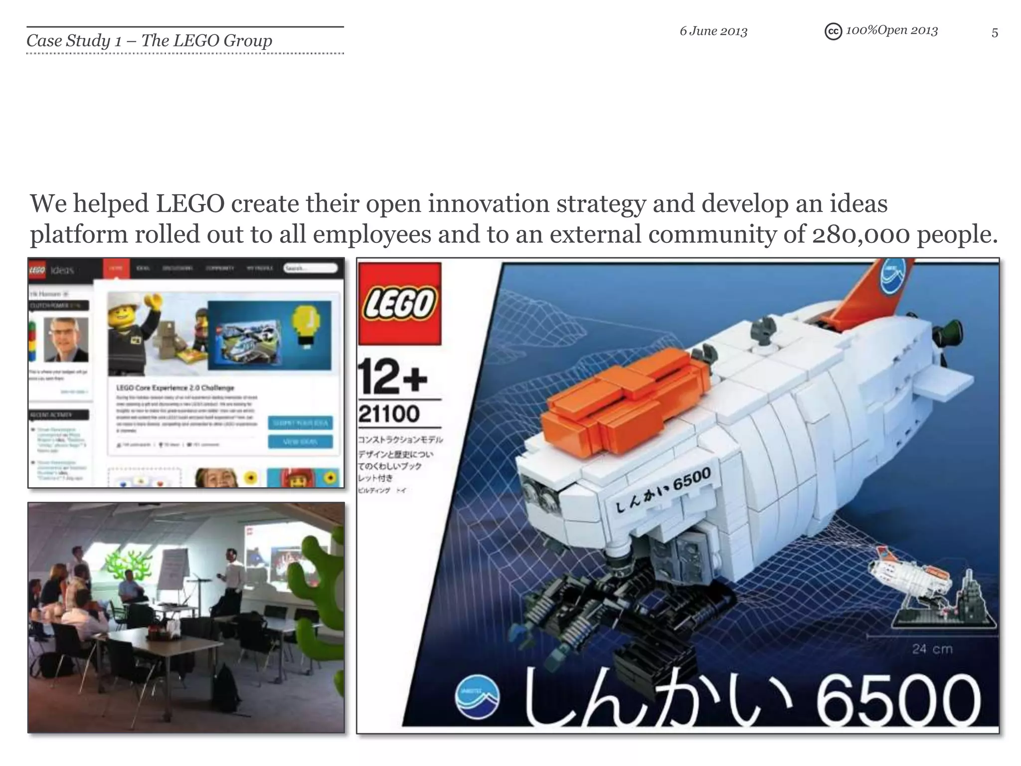 100%Open 2013 5
Case Study 1 – The LEGO Group
6 June 2013
We helped LEGO create their open innovation strategy and develop an ideas
platform rolled out to all employees and to an external community of 280,000 people.
 