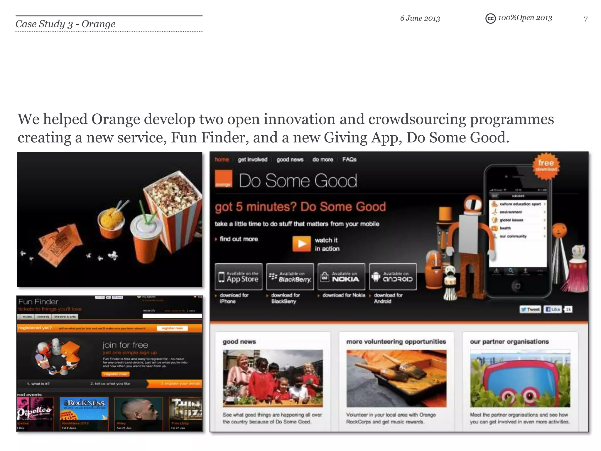 100%Open 2013 7
Case Study 3 - Orange
6 June 2013
We helped Orange develop two open innovation and crowdsourcing programmes
creating a new service, Fun Finder, and a new Giving App, Do Some Good.
 
