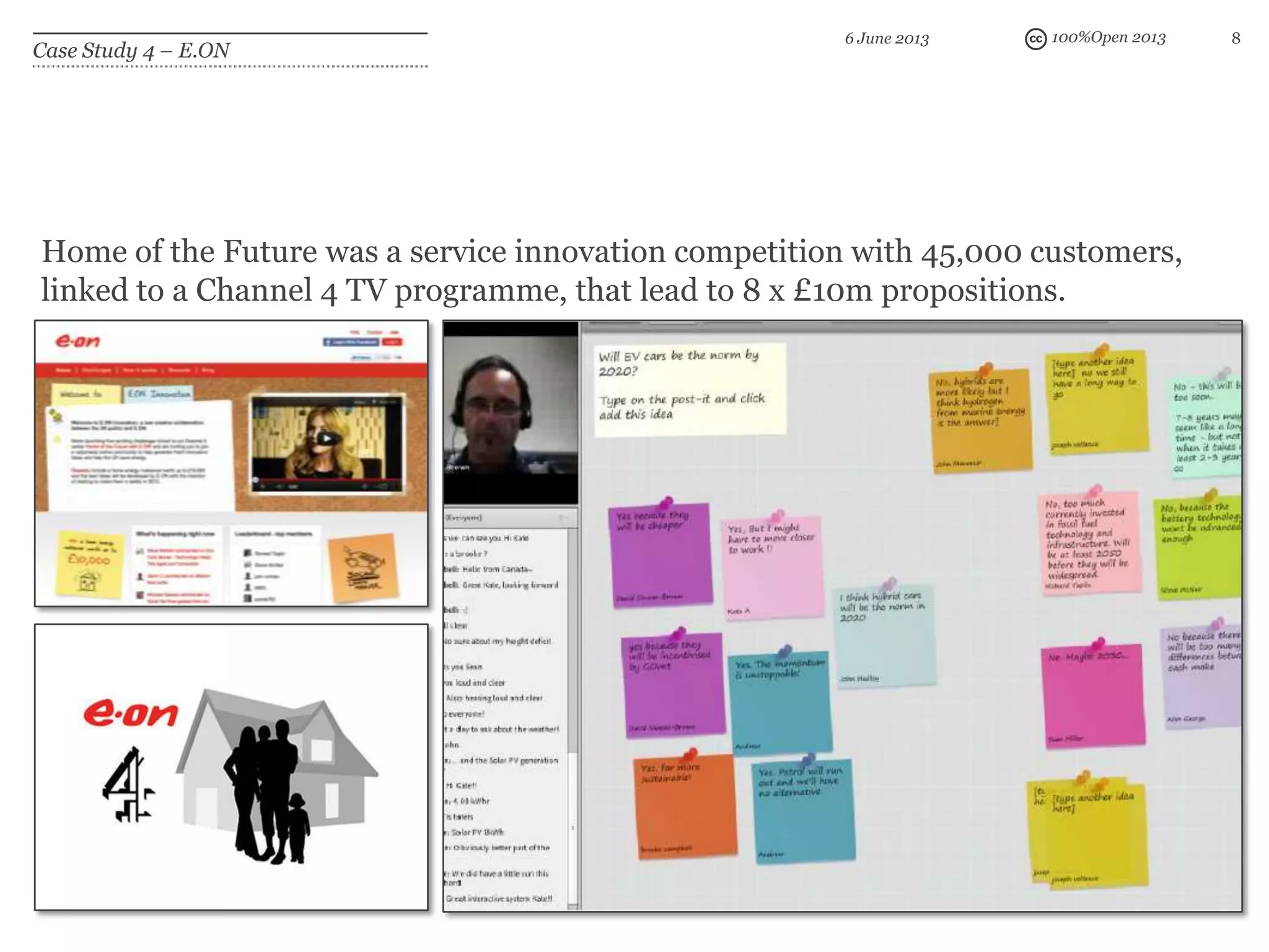 100%Open 2013 8
Case Study 4 – E.ON
6 June 2013
Home of the Future was a service innovation competition with 45,000 customers,
linked to a Channel 4 TV programme, that lead to 8 x £10m propositions.
 