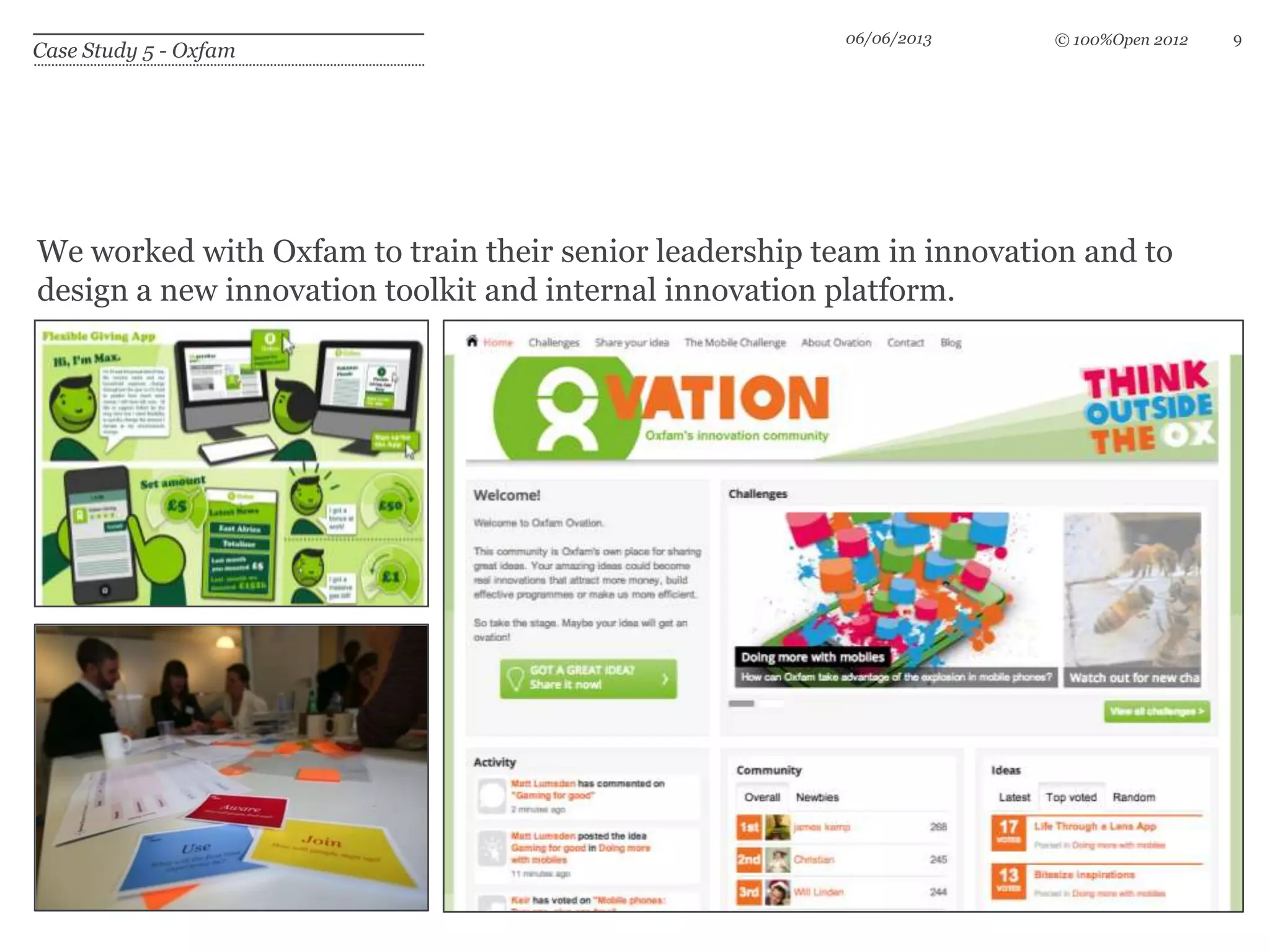 © 100%Open 2012
Case Study 5 - Oxfam
We worked with Oxfam to train their senior leadership team in innovation and to
design a new innovation toolkit and internal innovation platform.
06/06/2013 9
 