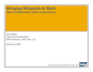 Bringing Wikipedia to Work
Open Collaboration within Corporations




Dirk Riehle
Open Source Research
SAP Research, SAP Labs, LLC

Wikimania 2008