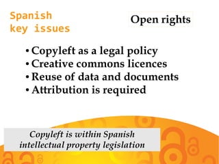 Spanish
key issues
Open rights
● Copyleft as a legal policy
● Creative commons licences
● Reuse of data and documents
● Attribution is required
Copyleft is within Spanish
intellectual property legislation
 