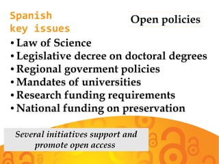 Spanish
key issues
Open policies
● Law of Science
● Legislative decree on doctoral degrees
● Regional goverment policies
● Mandates of universities
● Research funding requirements
● National funding on preservation
Several initiatives support and
promote open access
 