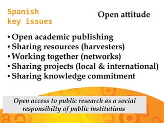 Spanish
key issues
Open attitude
● Open academic publishing
● Sharing resources (harvesters)
● Working together (networks)
● Sharing projects (local & international)
● Sharing knowledge commitment
Open access to public research as a social
responsibilty of public institutions
 