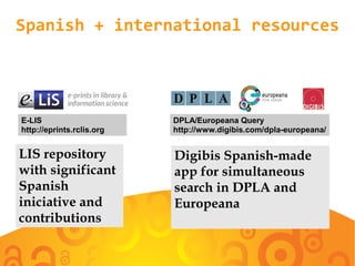 Spanish + international resources
E-LIS
http://eprints.rclis.org
LIS repository
with significant
Spanish
initiative and
contributions
Digibis Spanish-made
app for simultaneous
search in DPLA and
Europeana
DPLA/Europeana Query
http://www.digibis.com/dpla-europeana/
 