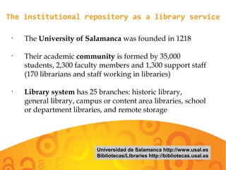 The institutional repository as a library service
•
The University of Salamanca was founded in 1218
•
Their academic community is formed by 35,000
students, 2,300 faculty members and 1,300 support staff
(170 librarians and staff working in libraries)
•
Library system has 25 branches: historic library,
general library, campus or content area libraries, school
or department libraries, and remote storage
Universidad de Salamanca http://www.usal.es
Bibliotecas/Libraries http://bibliotecas.usal.es
 