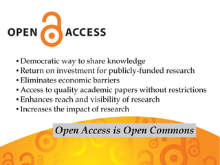 ● Democratic way to share knowledge
● Return on investment for publicly-funded research
● Eliminates economic barriers
● Access to quality academic papers without restrictions
● Enhances reach and visibility of research
● Increases the impact of research
Open Access is Open Commons
 
