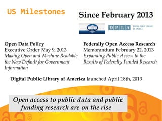 US Milestones
Open Data Policy
Executive Order May 9, 2013
Making Open and Machine Readable
the New Default for Government
Information
Federally Open Access Research
Memorandum February 22, 2013
Expanding Public Access to the
Results of Federally Funded Research
Since February 2013
Digital Public Library of America launched April 18th, 2013
Open access to public data and public
funding research are on the rise
 