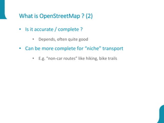 What is OpenStreetMap ? (2)
• Is it accurate / complete ?
• Depends, often quite good
• Can be more complete for “niche” transport
• E.g. “non-car routes” like hiking, bike trails
 