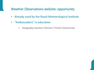 Weather Observations website: opportunity
• Already used by the Royal Meteorological Institute
• “Ambassadors” in education
• Geography teachers Flemish / French Community
 