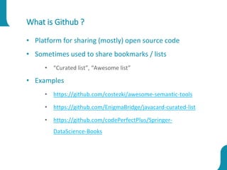 What is Github ?
• Platform for sharing (mostly) open source code
• Sometimes used to share bookmarks / lists
• “Curated list”, “Awesome list”
• Examples
• https://github.com/costezki/awesome-semantic-tools
• https://github.com/EnigmaBridge/javacard-curated-list
• https://github.com/codePerfectPlus/Springer-
DataScience-Books
 