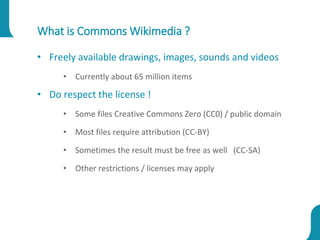 What is Commons Wikimedia ?
• Freely available drawings, images, sounds and videos
• Currently about 65 million items
• Do respect the license !
• Some files Creative Commons Zero (CC0) / public domain
• Most files require attribution (CC-BY)
• Sometimes the result must be free as well (CC-SA)
• Other restrictions / licenses may apply
 