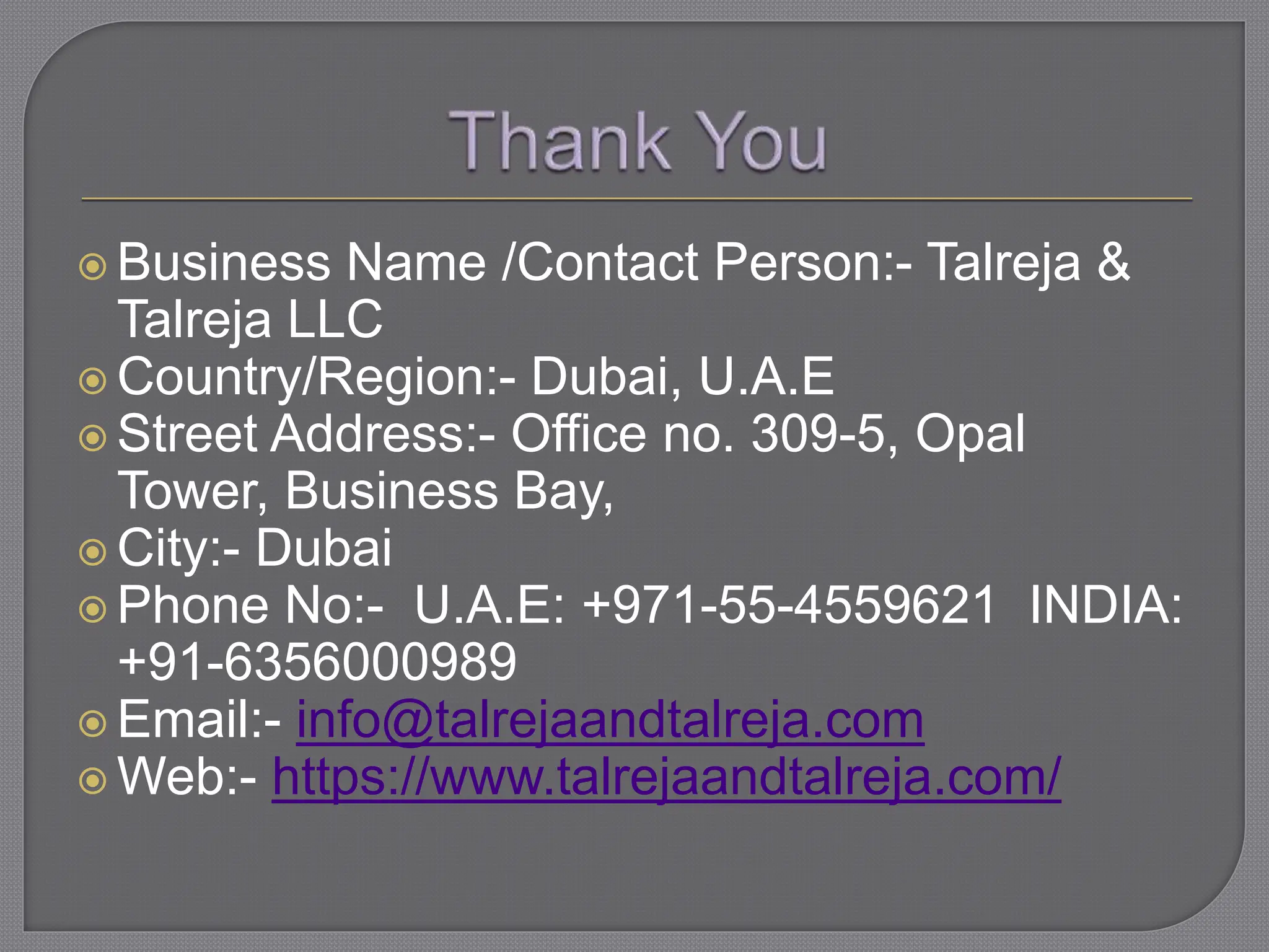  Business Name /Contact Person:- Talreja &
Talreja LLC
 Country/Region:- Dubai, U.A.E
 Street Address:- Office no. 309-5, Opal
Tower, Business Bay,
 City:- Dubai
 Phone No:- U.A.E: +971-55-4559621 INDIA:
+91-6356000989
 Email:- info@talrejaandtalreja.com
 Web:- https://www.talrejaandtalreja.com/
 