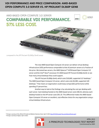 APRIL 2013
A PRINCIPLED TECHNOLOGIES TEST REPORT
Commissioned by AMD
VDI PERFORMANCE AND PRICE COMPARISON: AMD-BASED
OPEN COMPUTE 3.0 SERVER VS. HP PROLIANT DL360P GEN8
The new AMD-based Open Compute 3.0 server can deliver virtual desktop
infrastructure (VDI) performance comparable to that of premium servers at a fraction of
the price. We tested two servers, the AMD Opteron™ 6378-based Open Compute 3.0
server and the Intel® Xeon® processor E5-2640-based HP ProLiant DL360p Gen8, to see
how many virtual desktops they could support.
The HP ProLiant DL360p Gen8, which costs $10,669, supported 117 desktops.1
The AMD-based Open Compute 3.0 server, which costs only $4,589, supported 120
desktops.2
That means an organization could enjoy comparable performance while
spending 57 percent less.
Another way to look at the findings is by calculating the cost per desktop with
each server. Each desktop hosted on the AMD‐based server costs $38.24, whereas each
desktop hosted on the HP server costs $91.19. This differential makes the AMD-based
Open Compute 3.0 server an excellent, cost-effective choice for any organization using a
virtual desktop infrastructure.
1
Pricing is courtesy of the official HP Small and Medium Business Store, April 3 2013 http://h71016.www7.hp.com/dstore/home.asp?.
2
Pricing is courtesy of Appro, April 3 2013.
 