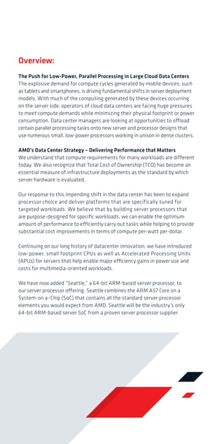 Overview:
The Push for Low-Power, Parallel Processing in Large Cloud Data Centers
The explosive demand for compute cycles generated by mobile devices, such
as tablets and smartphones, is driving fundamental shifts in server deployment
models. With much of the computing generated by these devices occurring
on the server side, operators of cloud data centers are facing huge pressures
to meet compute demands while minimizing their physical footprint or power
consumption. Data center managers are looking at opportunities to offload
certain parallel processing tasks onto new server and processor designs that
use numerous small, low-power processors working in unison in dense clusters.
AMD’s Data Center Strategy – Delivering Performance that Matters
We understand that compute requirements for many workloads are different
today. We also recognize that Total Cost of Ownership (TCO) has become an
essential measure of infrastructure deployments as the standard by which
server hardware is evaluated.
Our response to this impending shift in the data center has been to expand
processor choice and deliver platforms that are specifically tuned for
targeted workloads. We believe that by building server processors that
are purpose-designed for specific workloads, we can enable the optimum
amount of performance to efficiently carry out tasks while helping to provide
substantial cost improvements in terms of compute per-watt per-dollar.
Continuing on our long history of datacenter innovation, we have introduced
low-power, small footprint CPUs as well as Accelerated Processing Units
(APUs) for servers that help enable major efficiency gains in power use and
costs for multimedia-oriented workloads.
We have now added “Seattle,” a 64-bit ARM-based server processor, to
our server processor offering. Seattle combines the ARM A57 Core on a
System-on a–Chip (SoC) that contains all the standard server processor
elements you would expect from AMD. Seattle will be the industry’s only
64-bit ARM-based server SoC from a proven server processor supplier.

Introducing the industry’s only
64-bit ARM-based server SoC from
a proven server processor supplier.

Target Workloads for AMD ARM SoCs

With ARM and AMD, you can expect:
Application-optimized performance
Maximum choice and flexibility
Extreme compute, space, and energy efficiency
Why AMD + ARM?
AMD is exceptionally well-suited to bringing ARM to the data center. We
have the server architecture engineering expertise. We have the experience
in dealing with the multiple layers of software integration required for
excellence in server processor design. We have invested more than a decade
in becoming a great server processor vendor and building an IP portfolio for
server applications. We have a history of pioneering disruptive technologies
for the data center, most notably introducing the first 64-bit implementation,
the first native multi-core processor, and the first hardware enabled
virtualization. It’s not a turn-key proposition to build chips that power
mission-critical applications in the data center. Our hard-won expertise
gives us mastery over a myriad of details and puts us farther down the
learning curve to deliver a truly disruptive and meaningful datacenter
infrastructure solution.
As a building block architecture, it is much more possible with ARM to
innovate and develop custom software/chip architectures that can deliver
meaningful gains in the processor’s execution of code instructions at low
power. Such innovation and custom tuning are the ultimate drivers of great
performance per watt and low total cost of ownership (TCO).

ARM

Cloud Computing

AMD+ARM

Media

Web Hosting

Data Analytics

®

AMD’s ARM Ecosystem
We are engaged with the ARM server processor ecosystem that will lead
the way to innovation and expanded choice. Our partnerships with builders
of ultra-dense server platforms, such as HP with Moonshot, gives us the
delivery vehicle necessary to enable the optimal performance of ARM-based
SoCs. Our participation in the Linaro organization, an engineering consortium
that is committed to consolidating and optimizing open source software
for the ARM architecture, helps us deliver advances in running standardized
Linux-based server OS for ARM infrastructure. It is the scope of this type of
software innovation that will drive gains in workload-optimized and energy
efficient parallel processing.

For more information
about AMD’s ARM
SoC products, please
visit www.amd.com

 