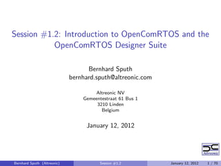Session #1.2: Introduction to OpenComRTOS and the
           OpenComRTOS Designer Suite

                                   Bernhard Sputh
                             bernhard.sputh@altreonic.com

                                     Altreonic NV
                                 Gemeentestraat 61 Bus 1
                                      3210 Linden
                                        Belgium


                                  January 12, 2012




Bernhard Sputh (Altreonic)              Session #1.2        January 12, 2012   1 / 70
 