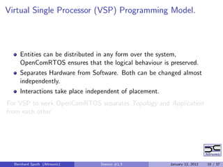 Virtual Single Processor (VSP) Programming Model.



     Entities can be distributed in any form over the system,
     OpenComRTOS ensures that the logical behaviour is preserved.
     Separates Hardware from Software. Both can be changed almost
     independently.
     Interactions take place independent of placement.
For VSP to work OpenComRTOS separates Topology and Application
from each other.




  Bernhard Sputh (Altreonic)     Session #1.3            January 12, 2012   10 / 37
 