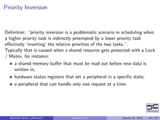 Priority Inversion


Deﬁnition: “priority inversion is a problematic scenario in scheduling when
a higher priority task is indirectly preempted by a lower priority task
eﬀectively ‘inverting’ the relative priorities of the two tasks.”.
Typically that is caused when s shared resource gets protected with a Lock
/ Mutex, for instance:
     a shared memory buﬀer that must be read out before new data is
     written in;
     hardware status registers that set a peripheral in a speciﬁc state;
     a peripheral that can handle only one request at a time.




  Bernhard Sputh (Altreonic)      Session #1.3              January 12, 2012   14 / 37
 